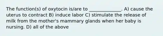 The function(s) of oxytocin is/are to ______________. A) cause the uterus to contract B) induce labor C) stimulate the release of milk from the mother's mammary glands when her baby is nursing. D) all of the above