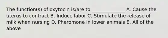 The function(s) of oxytocin is/are to ______________ A. Cause the uterus to contract B. Induce labor C. Stimulate the release of milk when nursing D. Pheromone in lower animals E. All of the above