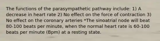 The functions of the parasympathetic pathway include: 1) A decrease in heart rate 2) No effect on the force of contraction 3) No effect on the coronary arteries *The sinoatrial node will beat 80-100 beats per minute, when the normal heart rate is 60-100 beats per minute (Bpm) at a resting state.