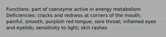 Functions: part of coenzyme active in energy metabolism Deficiencies: cracks and redness at corners of the mouth; painful, smooth, purplish red tongue; sore throat; inflamed eyes and eyelids; sensitivity to light; skin rashes