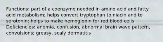 Functions: part of a coenzyme needed in amino acid and fatty acid metabolism; helps convert tryptophan to niacin and to serotonin; helps to make hemoglobin for red blood cells Deficiencies: anemia, confusion, abnormal brain wave pattern, convulsions; greasy, scaly dermatitis