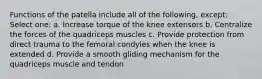 Functions of the patella include all of the following, except: Select one: a. Increase torque of the knee extensors b. Centralize the forces of the quadriceps muscles c. Provide protection from direct trauma to the femoral condyles when the knee is extended d. Provide a smooth gliding mechanism for the quadriceps muscle and tendon