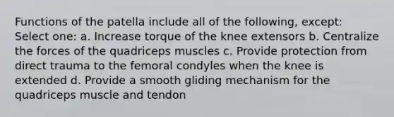 Functions of the patella include all of the following, except: Select one: a. Increase torque of the knee extensors b. Centralize the forces of the quadriceps muscles c. Provide protection from direct trauma to the femoral condyles when the knee is extended d. Provide a smooth gliding mechanism for the quadriceps muscle and tendon