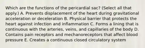 Which are the functions of the pericardial sac? (Select all that apply.) A. Prevents displacement of the heart during gravitational acceleration or deceleration B. Physical barrier that protects the heart against infection and inflammation C. Forms a lining that is continuous with the arteries, veins, and capillaries of the body D. Contains pain receptors and mechanoreceptors that affect blood pressure E. Creates a continuous closed circulatory system