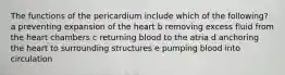 The functions of the pericardium include which of the following? a preventing expansion of the heart b removing excess fluid from the heart chambers c returning blood to the atria d anchoring the heart to surrounding structures e pumping blood into circulation