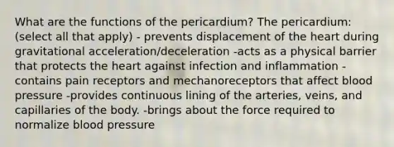 What are the functions of the pericardium? The pericardium: (select all that apply) - prevents displacement of the heart during gravitational acceleration/deceleration -acts as a physical barrier that protects the heart against infection and inflammation -contains pain receptors and mechanoreceptors that affect blood pressure -provides continuous lining of the arteries, veins, and capillaries of the body. -brings about the force required to normalize blood pressure