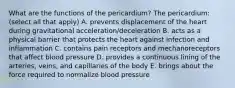 What are the functions of the pericardium? The pericardium: (select all that apply) A. prevents displacement of the heart during gravitational acceleration/deceleration B. acts as a physical barrier that protects the heart against infection and inflammation C. contains pain receptors and mechanoreceptors that affect blood pressure D. provides a continuous lining of the arteries, veins, and capillaries of the body E. brings about the force required to normalize blood pressure