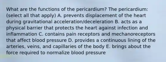 What are the functions of the pericardium? The pericardium: (select all that apply) A. prevents displacement of the heart during gravitational acceleration/deceleration B. acts as a physical barrier that protects the heart against infection and inflammation C. contains pain receptors and mechanoreceptors that affect blood pressure D. provides a continuous lining of the arteries, veins, and capillaries of the body E. brings about the force required to normalize blood pressure