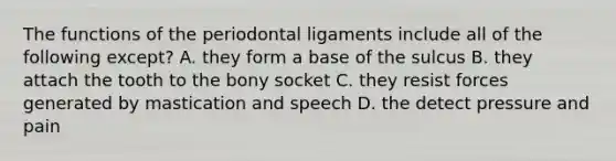 The functions of the periodontal ligaments include all of the following except? A. they form a base of the sulcus B. they attach the tooth to the bony socket C. they resist forces generated by mastication and speech D. the detect pressure and pain