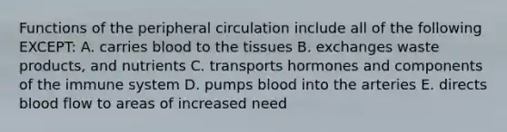 Functions of the peripheral circulation include all of the following EXCEPT: A. carries blood to the tissues B. exchanges waste products, and nutrients C. transports hormones and components of the immune system D. pumps blood into the arteries E. directs blood flow to areas of increased need