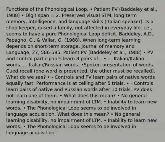 Functions of the Phonological Loop. • Patient PV (Baddeley et al., 1988) • Digit span = 2. Preserved visual STM, long-term memory, intelligence, and language skills (Italian speaker). Is a shop keeper, raised a family, not affected in everyday life. i.e., seems to have a pure Phonological Loop deficit. Baddeley, A.D., Papagno, C., & Vallar, G. (1988). When long-term learning depends on short-term storage. Journal of memory and Language, 27, 586-595. Patient PV (Baddeley et al., 1988) • PV and control participants learn 8 pairs of... • ... Italian/Italian words. ... Italian/Russian words. •Spoken presentation of words. Cued recall (one word is presented, the other must be recalled). What do we see? • - Controls and PV learn pairs of native words equally fast. Performance is at ceiling after 5 trials. • - Controls learn pairs of native and Russian words after 10 trials. PV does not learn one of them. • What does this mean? • No general learning disability, no impairment of LTM. • Inability to learn new words. • The Phonological Loop seems to be involved in language acquisition. What does this mean? • No general learning disability, no impairment of LTM. • Inability to learn new words. • The Phonological Loop seems to be involved in language acquisition.