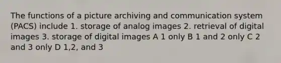 The functions of a picture archiving and communication system (PACS) include 1. storage of analog images 2. retrieval of digital images 3. storage of digital images A 1 only B 1 and 2 only C 2 and 3 only D 1,2, and 3