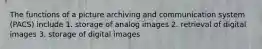 The functions of a picture archiving and communication system (PACS) include 1. storage of analog images 2. retrieval of digital images 3. storage of digital images