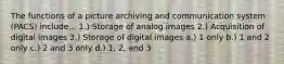 The functions of a picture archiving and communication system (PACS) include... 1.) Storage of analog images 2.) Acquisition of digital images 3.) Storage of digital images a.) 1 only b.) 1 and 2 only c.) 2 and 3 only d.) 1, 2, and 3