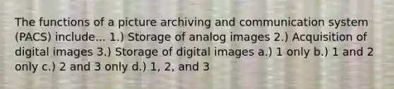 The functions of a picture archiving and communication system (PACS) include... 1.) Storage of analog images 2.) Acquisition of digital images 3.) Storage of digital images a.) 1 only b.) 1 and 2 only c.) 2 and 3 only d.) 1, 2, and 3