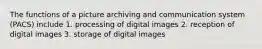 The functions of a picture archiving and communication system (PACS) include 1. processing of digital images 2. reception of digital images 3. storage of digital images