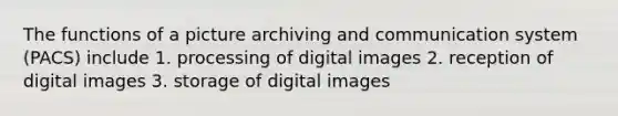 The functions of a picture archiving and communication system (PACS) include 1. processing of digital images 2. reception of digital images 3. storage of digital images