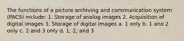 The functions of a picture archiving and communication system (PACS) include: 1. Storage of analog images 2. Acquisition of digital images 3. Storage of digital images a. 1 only b. 1 and 2 only c. 2 and 3 only d. 1, 2, and 3