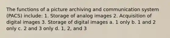 The functions of a picture archiving and communication system (PACS) include: 1. Storage of analog images 2. Acquisition of digital images 3. Storage of digital images a. 1 only b. 1 and 2 only c. 2 and 3 only d. 1, 2, and 3