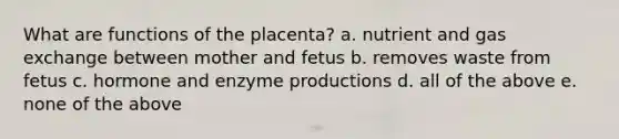 What are functions of the placenta? a. nutrient and gas exchange between mother and fetus b. removes waste from fetus c. hormone and enzyme productions d. all of the above e. none of the above