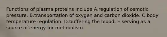 Functions of plasma proteins include A.regulation of osmotic pressure. B.transportation of oxygen and carbon dioxide. C.body temperature regulation. D.buffering the blood. E.serving as a source of energy for metabolism.