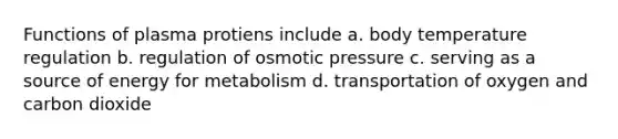 Functions of plasma protiens include a. body temperature regulation b. regulation of osmotic pressure c. serving as a source of energy for metabolism d. transportation of oxygen and carbon dioxide