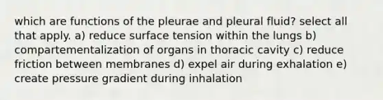 which are functions of the pleurae and pleural fluid? select all that apply. a) reduce surface tension within the lungs b) compartementalization of organs in thoracic cavity c) reduce friction between membranes d) expel air during exhalation e) create pressure gradient during inhalation