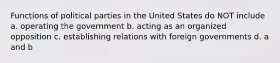 Functions of political parties in the United States do NOT include a. operating the government b. acting as an organized opposition c. establishing relations with foreign governments d. a and b