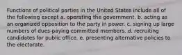 Functions of political parties in the United States include all of the following except a. operating the government. b. acting as an organized opposition to the party in power. c. signing up large numbers of dues-paying committed members. d. recruiting candidates for public office. e. presenting alternative policies to the electorate.