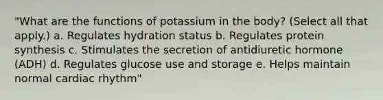 "What are the functions of potassium in the body? (Select all that apply.) a. Regulates hydration status b. Regulates protein synthesis c. Stimulates the secretion of antidiuretic hormone (ADH) d. Regulates glucose use and storage e. Helps maintain normal cardiac rhythm"