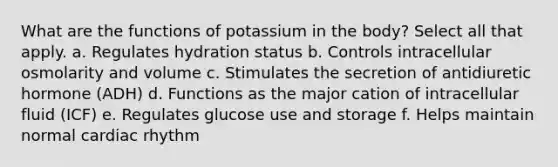 What are the functions of potassium in the body? Select all that apply. a. Regulates hydration status b. Controls intracellular osmolarity and volume c. Stimulates the secretion of antidiuretic hormone (ADH) d. Functions as the major cation of intracellular fluid (ICF) e. Regulates glucose use and storage f. Helps maintain normal cardiac rhythm