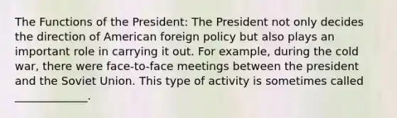 The Functions of the President: The President not only decides the direction of American foreign policy but also plays an important role in carrying it out. For example, during the cold war, there were face-to-face meetings between the president and the Soviet Union. This type of activity is sometimes called _____________.