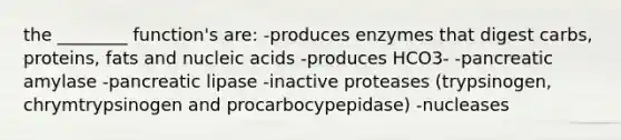 the ________ function's are: -produces enzymes that digest carbs, proteins, fats and nucleic acids -produces HCO3- -pancreatic amylase -pancreatic lipase -inactive proteases (trypsinogen, chrymtrypsinogen and procarbocypepidase) -nucleases