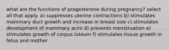 what are the functions of progesterone during pregnancy? select all that apply. a) suppresses uterine contractions b) stimulates mammary duct growth and increase in breast size c) stimulates development of mammary acini d) prevents menstruation e) stimulates growth of corpus luteum f) stimulates tissue growth in fetus and mother