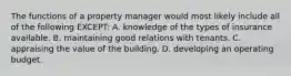 The functions of a property manager would most likely include all of the following EXCEPT: A. knowledge of the types of insurance available. B. maintaining good relations with tenants. C. appraising the value of the building. D. developing an operating budget.