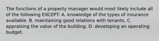 The functions of a property manager would most likely include all of the following EXCEPT: A. knowledge of the types of insurance available. B. maintaining good relations with tenants. C. appraising the value of the building. D. developing an operating budget.