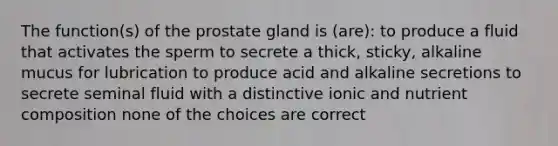 The function(s) of the prostate gland is (are): to produce a fluid that activates the sperm to secrete a thick, sticky, alkaline mucus for lubrication to produce acid and alkaline secretions to secrete seminal fluid with a distinctive ionic and nutrient composition none of the choices are correct