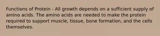 Functions of Protein - All growth depends on a sufficient supply of amino acids. The amino acids are needed to make the protein required to support muscle, tissue, bone formation, and the cells themselves.