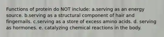 Functions of protein do NOT include: a.serving as an energy source. b.serving as a structural component of hair and fingernails. c.serving as a store of excess amino acids. d. serving as hormones. e. catalyzing chemical reactions in the body.