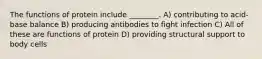 The functions of protein include ________. A) contributing to acid-base balance B) producing antibodies to fight infection C) All of these are functions of protein D) providing structural support to body cells