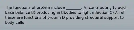 The functions of protein include ________. A) contributing to acid-base balance B) producing antibodies to fight infection C) All of these are functions of protein D providing structural support to body cells