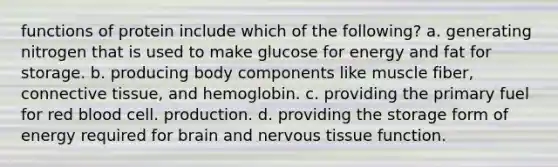 functions of protein include which of the following? a. generating nitrogen that is used to make glucose for energy and fat for storage. b. producing body components like muscle fiber, connective tissue, and hemoglobin. c. providing the primary fuel for red blood cell. production. d. providing the storage form of energy required for brain and nervous tissue function.