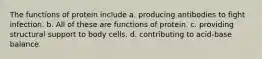 The functions of protein include a. producing antibodies to fight infection. b. All of these are functions of protein. c. providing structural support to body cells. d. contributing to acid-base balance.