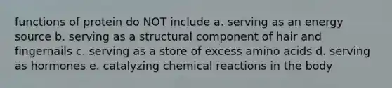 functions of protein do NOT include a. serving as an energy source b. serving as a structural component of hair and fingernails c. serving as a store of excess amino acids d. serving as hormones e. catalyzing chemical reactions in the body