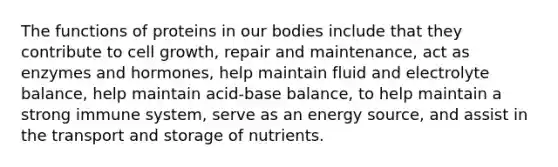 The functions of proteins in our bodies include that they contribute to cell growth, repair and maintenance, act as enzymes and hormones, help maintain fluid and electrolyte balance, help maintain acid-base balance, to help maintain a strong immune system, serve as an energy source, and assist in the transport and storage of nutrients.