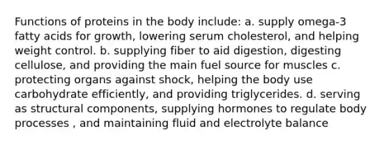 Functions of proteins in the body include: a. supply omega-3 fatty acids for growth, lowering serum cholesterol, and helping weight control. b. supplying fiber to aid digestion, digesting cellulose, and providing the main fuel source for muscles c. protecting organs against shock, helping the body use carbohydrate efficiently, and providing triglycerides. d. serving as structural components, supplying hormones to regulate body processes , and maintaining fluid and electrolyte balance