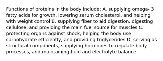 Functions of proteins in the body include: A. supplying omega- 3 fatty acids for growth, lowering serum cholesterol, and helping with weight control B. supplying fiber to aid digestion, digesting cellulose, and providing the main fuel source for muscles C. protecting organs against shock, helping the body use carbohydrate efficiently, and providing triglycerides D. serving as structural components, supplying hormones to regulate body processes, and maintaining fluid and electrolyte balance