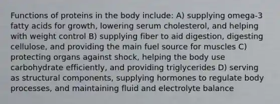 Functions of proteins in the body include: A) supplying omega-3 fatty acids for growth, lowering serum cholesterol, and helping with weight control B) supplying fiber to aid digestion, digesting cellulose, and providing the main fuel source for muscles C) protecting organs against shock, helping the body use carbohydrate efficiently, and providing triglycerides D) serving as structural components, supplying hormones to regulate body processes, and maintaining fluid and electrolyte balance