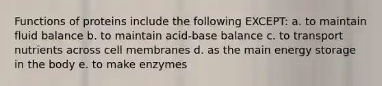 Functions of proteins include the following EXCEPT: a. to maintain fluid balance b. to maintain acid-base balance c. to transport nutrients across cell membranes d. as the main energy storage in the body e. to make enzymes