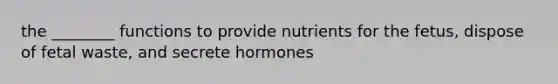 the ________ functions to provide nutrients for the fetus, dispose of fetal waste, and secrete hormones